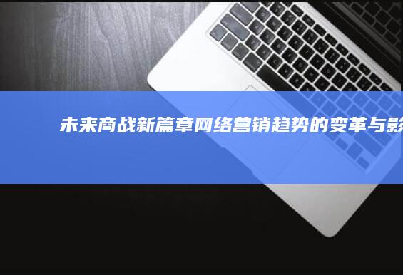 未来商战新篇章：网络营销趋势的变革与影响